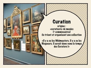 Curation
                 origine :
         «curateurs» de musées
            (= commissaires)
ils trient et organisent une collection

«Il y a eu les Webmasters. Il y a eu les
Blogueurs. Il serait donc venu le temps
             des Curators !»
 