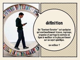 déﬁnition
 Un “Content Curator” est quelqu’un
qui continuellement trouve, regroupe,
  organise et partage le contenu en
 ligne le meilleur et le plus pertinent
         sur un sujet spéciﬁque.

             un veilleur ?
 