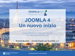 JOOMLA 4
Un nuovo inizio
Funzioni, Performance,Workflows, UX e molto altro.
Cosa cambia realmentenel nostro CMS?
#JD18IT – Simone Bussoni -
Quantility
JoomlaDay Italia 2018 • www.joomladay.it 1
Simone Bussoni – Joomla! Expert per Quantility s.r.l.
 