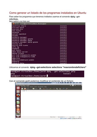 Como generar un listado de los programas instalados en Ubuntu
Para saber los programos que tenemos instlados usamos el comando dpkg –get-
selections.
Nos saldrá una lista así.
Utilizamos el comando dpkg –get-selections selections "masnombredefichero"
Con el comando gedit podemos modificar el contenido de un fichero
 