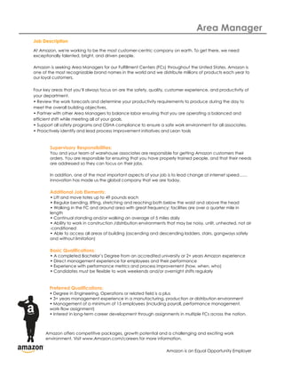 Area Manager
Job Description
At Amazon, we're working to be the most customer-centric company on earth. To get there, we need
exceptionally talented, bright, and driven people.

Amazon is seeking Area Managers for our Fulfillment Centers (FCs) throughout the United States. Amazon is
one of the most recognizable brand names in the world and we distribute millions of products each year to
our loyal customers.

Four key areas that you’ll always focus on are the safety, quality, customer experience, and productivity of
your department.
• Review the work forecasts and determine your productivity requirements to produce during the day to
meet the overall building objectives.
• Partner with other Area Managers to balance labor ensuring that you are operating a balanced and
efficient shift while meeting all of your goals.
• Support all safety programs and OSHA compliance to ensure a safe work environment for all associates.
• Proactively identify and lead process improvement initiatives and Lean tools



        Supervisory Responsibilities:
        You and your team of warehouse associates are responsible for getting Amazon customers their
        orders. You are responsible for ensuring that you have properly trained people, and that their needs
        are addressed so they can focus on their jobs.

        In addition, one of the most important aspects of your job is to lead change at internet speed……
        innovation has made us the global company that we are today.

        Additional Job Elements:
        • Lift and move totes up to 49 pounds each
        • Regular bending, lifting, stretching and reaching both below the waist and above the head
        • Walking in the FC and around area with great frequency; facilities are over a quarter mile in
        length
        • Continual standing and/or walking an average of 5 miles daily
        • Ability to work in construction /distribution environments that may be noisy, unlit, unheated, not air
        -conditioned
        • Able to access all areas of building (ascending and descending ladders, stairs, gangways safely
        and without limitation)

        Basic Qualifications:
        • A completed Bachelor’s Degree from an accredited university or 2+ years Amazon experience
        • Direct management experience for employees and their performance
        • Experience with performance metrics and process improvement (how, when, who)
        • Candidates must be flexible to work weekends and/or overnight shifts regularly



        Preferred Qualifications:
        • Degree in Engineering, Operations or related field is a plus
        • 3+ years management experience in a manufacturing, production or distribution environment
        • Management of a minimum of 15 employees (including payroll, performance management,
        work-flow assignment)
        • Interest in long-term career development through assignments in multiple FCs across the nation.



      Amazon offers competitive packages, growth potential and a challenging and exciting work
      environment. Visit www.Amazon.com/careers for more information.

                                                                    Amazon is an Equal Opportunity Employer
 