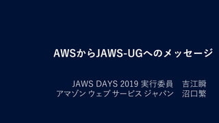 AWSからJAWS-UGへのメッセージ
JAWS DAYS 2019 実行委員 吉江瞬
アマゾンウェブサービスジャパン 沼口繁
 