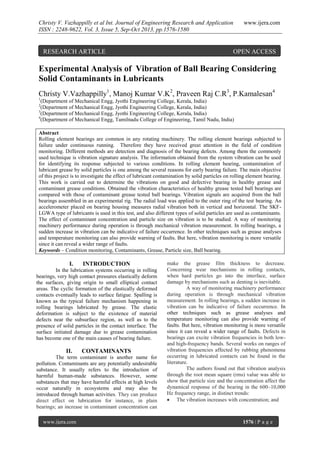 Christy V. Vazhappilly et al Int. Journal of Engineering Research and Application
ISSN : 2248-9622, Vol. 3, Issue 5, Sep-Oct 2013, pp.1576-1580

RESEARCH ARTICLE

www.ijera.com

OPEN ACCESS

Experimental Analysis of Vibration of Ball Bearing Considering
Solid Contaminants in Lubricants
Christy V.Vazhappilly1, Manoj Kumar V.K2, Praveen Raj C.R3, P.Kamalesan4
1

(Department of Mechanical Engg, Jyothi Engineering College, Kerala, India)
(Department of Mechanical Engg, Jyothi Engineering College, Kerala, India)
3
(Department of Mechanical Engg, Jyothi Engineering College, Kerala, India)
4
(Department of Mechanical Engg, Tamilnadu College of Engineering, Tamil Nadu, India)
2

Abstract
Rolling element bearings are common in any rotating machinery. The rolling element bearings subjected to
failure under continuous running. Therefore they have received great attention in the field of condition
monitoring. Different methods are detection and diagnosis of the bearing defects. Among them the commonly
used technique is vibration signature analysis. The information obtained from the system vibration can be used
for identifying its response subjected to various conditions. In rolling element bearing, contamination of
lubricant grease by solid particles is one among the several reasons for early bearing failure. The main objective
of this project is to investigate the effect of lubricant contamination by solid particles on rolling element bearing.
This work is carried out to determine the vibrations on good and defective bearing in healthy grease and
contaminant grease conditions. Obtained the vibration characteristics of healthy grease tested ball bearings are
compared with those of contaminant grease tested ball bearings. Vibration signals are acquired from the ball
bearings assembled in an experimental rig. The radial load was applied to the outer ring of the test bearing. An
accelerometer placed on bearing housing measures radial vibration both in vertical and horizontal. The SKFLGWA type of lubricants is used in this test, and also different types of solid particles are used as contaminants.
The effect of contaminant concentration and particle size on vibration is to be studied. A way of monitoring
machinery performance during operation is through mechanical vibration measurement. In rolling bearings, a
sudden increase in vibration can be indicative of failure occurrence. In other techniques such as grease analyses
and temperature monitoring can also provide warning of faults. But here, vibration monitoring is more versatile
since it can reveal a wider range of faults.
Keywords – Condition monitoring, Contaminants, Grease, Particle size, Ball bearing.

I.

INTRODUCTION

In the lubrication systems occurring in rolling
bearings, very high contact pressures elastically deform
the surfaces, giving origin to small elliptical contact
areas. The cyclic formation of the elastically deformed
contacts eventually leads to surface fatigue. Spalling is
known as the typical failure mechanism happening in
rolling bearings lubricated by grease. The elastic
deformation is subject to the existence of material
defects near the subsurface region, as well as to the
presence of solid particles in the contact interface. The
surface initiated damage due to grease contamination
has become one of the main causes of bearing failure.

II.

CONTAMINANTS

The term contaminant is another name for
pollution. Contaminants are any potentially undesirable
substance. It usually refers to the introduction of
harmful human-made substances. However, some
substances that may have harmful effects at high levels
occur naturally in ecosystems and may also be
introduced through human activities. They can produce
direct effect on lubrication for instance, in plain
bearings; an increase in contaminant concentration can
www.ijera.com

make the grease film thickness to decrease.
Concerning wear mechanisms in rolling contacts,
when hard particles go into the interface, surface
damage by mechanisms such as denting is inevitable.
A way of monitoring machinery performance
during operation is through mechanical vibration
measurement. In rolling bearings, a sudden increase in
vibration can be indicative of failure occurrence. In
other techniques such as grease analyses and
temperature monitoring can also provide warning of
faults. But here, vibration monitoring is more versatile
since it can reveal a wider range of faults. Defects in
bearings can excite vibration frequencies in both lowand high-frequency bands. Several works on ranges of
vibration frequencies affected by rubbing phenomena
occurring in lubricated contacts can be found in the
literature.
The authors found out that vibration analysis
through the root mean square (rms) value was able to
show that particle size and the concentration affect the
dynamical response of the bearing in the 600–10,000
Hz frequency range, in distinct trends:
 The vibration increases with concentration; and

1576 | P a g e

 