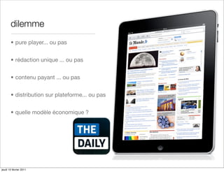 dilemme
       • pure player... ou pas


       • rédaction unique ... ou pas


       • contenu payant ... ou pas


       • distribution sur plateforme... ou pas


       • quelle modèle économique ?




jeudi 10 février 2011
 
