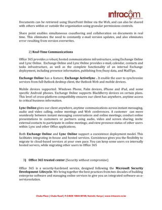 Chaka Place | Chaka Road | P.O.BOX 10844 00100, Nairobi, Kenya | www.intracom.co.ke
Documents can be retrieved using SharePoint Online via the Web, and can also be shared
with others within or outside the organization using granular permissions controls.
Share point enables simultaneous coauthoring and collaboration on documents in real
time. This eliminates the need to constantly e-mail version updates, and also eliminates
error resulting from version overwrites.
2) Real-Time Communications
Office 365 provides a robust, hosted communications infrastructure, using Exchange Online
and Lync Online. Exchange Online and Lync Online provides e-mail, calendar, contacts and
tasks infrastructure, as well as the complete functionality of an internal Exchange
deployment, including presence information, publishing free/busy data, and MailTips.
Exchange Online has a feature; Exchange ActiveSync . It enable the user to synchronize
services from full Outlook desktop client, the Outlook Web and mobile devices.
Mobile devices supported: Windows Phone, Palm devices, iPhone and iPad, and some
specific Android phones. Exchange Online supports BlackBerry devices on certain plans.
This level of cross-platform compatibility ensures our client has anywhere, anytime access
to critical business information.
Lync Online gives our client anywhere, anytime communications across instant messaging,
audio and video calling, online meetings and Web conferences. A customer can move
seamlessly between instant messaging conversations and online meetings; conduct online
presentations to customers or partners using audio, video and screen sharing; invite
external contacts to participate in online meetings; and view presence status of other users
within Lync and other Office applications.
Both Exchange Online and Lync Online support a coexistence deployment model. This
facilitates integrating in-house and hosted services. Coexistence gives you the flexibility to
migrate to cloud-based services at your own pace. You can keep some users on internally
hosted servers, while migrating other users to Office 365
3) Office 365 trusted center (Security without compromise)
Office 365 is a security-hardened service, designed following the Microsoft Security
Development Lifecycle. We bring together the best practices from two decades of building
enterprise software and managing online services to give you an integrated software-as-a-
servicesolution.
 
