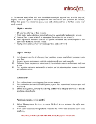 Chaka Place | Chaka Road | P.O.BOX 10844 00100, Nairobi, Kenya | www.intracom.co.ke
At the service level, Office 365 uses the defense-in-depth approach to provide physical,
logical, and data layers of security features and operational best practices. In addition,
Office 365 gives you enterprise-grade, user and admin controls to further secure your
environment.
Physical security
 24-hour monitoring of data centers.
 Multi-factor authentication, including biometric scanning for data center access.
 Internal data center network is segregated from the external network.
 Role separation renders location of specific customer data unintelligible to the
personnel that have physical access.
 Faulty drives and hardware are demagnetized and destroyed.
Logical security
I. Lock box processes for strictly supervised escalation process greatly limits human access to
your data.
II. Servers run only processes on whitelist, minimizing risk from malicious code.
III. Dedicated threat management teams proactively anticipate, prevent, and mitigate malicious
access.
IV. Port scanning, perimeter vulnerability scanning, and intrusion detection prevent or detect
any malicious access.
Data security
I. Encryption at rest protects your data on our servers.
II. Encryption in transit with SSL/TLS protects your data transmitted between you and
Microsoft.
III. Threat management, security monitoring, and file/data integrity prevents or detects
any tampering of data.
Admin and user Account control
I. Rights Management Services prevents file-level access without the right user
credentials.
II. Multi-factor authentication protects access to the service with a second factor such
as phone.
 