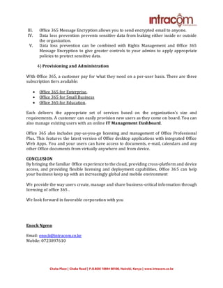 Chaka Place | Chaka Road | P.O.BOX 10844 00100, Nairobi, Kenya | www.intracom.co.ke
III. Office 365 Message Encryption allows you to send encrypted email to anyone.
IV. Data loss prevention prevents sensitive data from leaking either inside or outside
the organization.
V. Data loss prevention can be combined with Rights Management and Office 365
Message Encryption to give greater controls to your admins to apply appropriate
policies to protect sensitive data.
4) Provisioning and Administration
With Office 365, a customer pay for what they need on a per-user basis. There are three
subscription tiers available:
 Office 365 for Enterprise,
 Office 365 for Small Business
 Office 365 for Education.
Each delivers the appropriate set of services based on the organization’s size and
requirements. A customer can easily provision new users as they come on board. You can
also manage existing users with an online IT Management Dashboard.
Office 365 also includes pay-as-you-go licensing and management of Office Professional
Plus. This features the latest version of Office desktop applications with integrated Office
Web Apps. You and your users can have access to documents, e-mail, calendars and any
other Office documents from virtually anywhere and from device.
CONCLUSION
By bringing the familiar Office experience to the cloud, providing cross-platform and device
access, and providing flexible licensing and deployment capabilities, Office 365 can help
your business keep up with an increasingly global and mobile environment
We provide the way users create, manage and share business-critical information through
licensing of office 365 .
We look forward in favorable corporation with you
Enock Ngeno
Email: enock@intracom.co.ke
Mobile: 0723897610
 