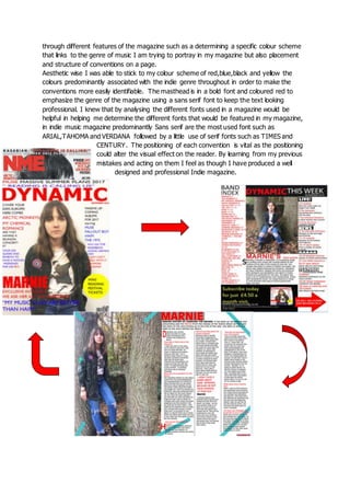 through different features of the magazine such as a determining a specific colour scheme
that links to the genre of music I am trying to portray in my magazine but also placement
and structure of conventions on a page.
Aesthetic wise I was able to stick to my colour scheme of red,blue,black and yellow the
colours predominantly associated with the indie genre throughout in order to make the
conventions more easily identifiable. The masthead is in a bold font and coloured red to
emphasize the genre of the magazine using a sans serif font to keep the text looking
professional. I knew that by analysing the different fonts used in a magazine would be
helpful in helping me determine the different fonts that would be featured in my magazine,
in indie music magazine predominantly Sans serif are the most used font such as
ARIAL,TAHOMA and VERDANA followed by a little use of serif fonts such as TIMES and
CENTURY. The positioning of each convention is vital as the positioning
could alter the visual effect on the reader. By learning from my previous
mistakes and acting on them I feel as though I have produced a well
designed and professional Indie magazine.
 