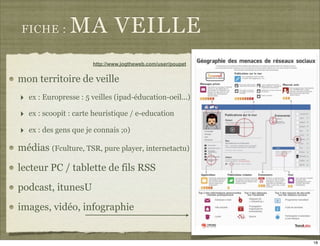 FICHE :       MA VEILLE
                       http://www.jogtheweb.com/user/poupet


mon territoire de veille
‣ ex : Europresse : 5 veilles (ipad-éducation-oeil...)
‣ ex : scoopit : carte heuristique / e-education
‣ ex : des gens que je connais ;o)
médias (Fculture, TSR, pure player, internetactu)

lecteur PC / tablette de fils RSS
podcast, itunesU
images, vidéo, infographie


                                                              18
 