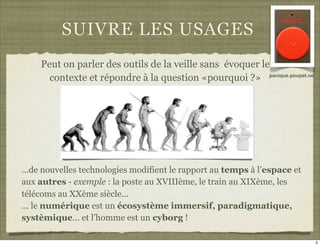 SUIVRE LES USAGES
    Peut on parler des outils de la veille sans évoquer le
      contexte et répondre à la question «pourquoi ?» panique.poupet.net




...de nouvelles technologies modifient le rapport au temps à l’espace et
aux autres - exemple : la poste au XVIIIème, le train au XIXème, les
télécoms au XXème siècle...
... le numérique est un écosystème immersif, paradigmatique,
systèmique... et l’homme est un cyborg !

                                                                           5
 