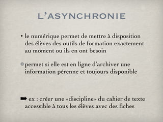 l’asynchronie le numérique permet de mettre à disposition des élèves des outils de formation exactement au moment ou ils en ont besoin permet si elle est en ligne d’archiver une information pérenne et toujours disponible ex : créer une «discipline» du cahier de texte accessible à tous les élèves avec des fiches 