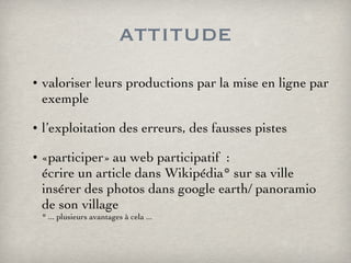 attitude valoriser leurs productions par la mise en ligne par exemple l’exploitation des erreurs, des fausses pistes «participer» au web participatif  : écrire un article dans Wikipédia* sur sa ville insérer des photos dans google earth/ panoramio de son village * ... plusieurs avantages à cela ... 