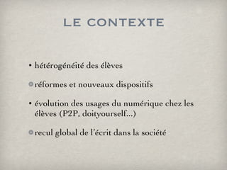 le contexte hétérogénéité des élèves réformes et nouveaux dispositifs évolution des usages du numérique chez les élèves (P2P, doityourself...) recul global de l’écrit dans la société 