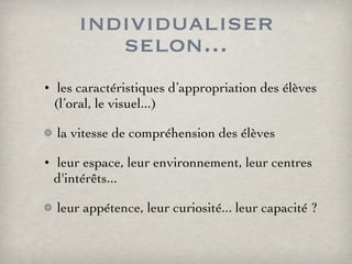 individualiser selon... les caractéristiques d’appropriation des élèves (l’oral, le visuel...) la vitesse de compréhension des élèves leur espace, leur environnement, leur centres d'intérêts... leur appétence, leur curiosité... leur capacité ? 