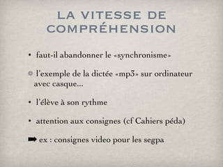 la vitesse de compréhension faut-il abandonner le «synchronisme» l’exemple de la dictée «mp3» sur ordinateur avec casque... l’élève à son rythme attention aux consignes (cf Cahiers péda) ex : consignes video pour les segpa 