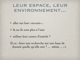 leur espace, leur environnement... aller sur leur «terrain»... là ou ils sont plus à l’aise utiliser leur centre d'intérêt ? ex : faire une recherche sur une base de donnée quelle qu’elle soit ? ...  même ... ;-) 