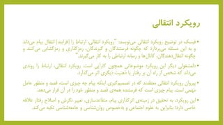 ‫انتقالی‬ ‫رویکرد‬
•‫فیسک‬‫در‬‫توضیح‬‫رویکرد‬‫انتقالی‬‫نویسد‬‫می‬:"‫رویکرد‬،‫انتقالی‬‫ارتباط‬‫را‬[‫فرایند‬]‫انتقال‬‫پی‬‫ام‬‫داند‬‫می‬
‫و‬‫به‬‫این‬‫مسئله‬‫پردازد‬‫می‬‫که‬‫چگونه‬‫فرستندگان‬‫و‬،‫گیرندگان‬‫رمزگذاری‬‫و‬‫رمزگشایی‬‫کنند‬‫می‬‫و‬
‫چگونه‬،‫دهندگان‬‫انتقال‬‫ها‬‫کانال‬‫و‬‫رسانه‬‫ارتباطی‬‫را‬‫به‬‫کار‬‫گیرند‬‫می‬."
•‫دلمشغولی‬‫دیگر‬‫این‬‫رویکرد‬‫موضوعاتی‬‫همچون‬‫کارآیی‬‫است‬.‫رویکرد‬،‫انتقالی‬‫ارتباط‬‫را‬‫روندی‬
‫داند‬‫می‬‫که‬‫شخص‬‫از‬‫راه‬‫آن‬‫بر‬‫رفتار‬‫یا‬‫ذهنیت‬‫دیگری‬‫اثر‬‫گذارد‬‫می‬.
•‫پیروان‬‫رویکرد‬‫انتقالی‬‫معتقدند‬‫که‬‫در‬‫گیری‬‫تصمیم‬‫اینکه‬‫پیام‬‫چه‬‫چیزی‬،‫است‬‫ق‬‫صد‬‫و‬‫منظور‬‫عامل‬
‫مهمی‬‫است‬.‫پیام‬‫چیزی‬‫است‬‫که‬‫فرستنده‬‫ی‬‫همه‬‫قصد‬‫و‬‫منظور‬‫خود‬‫را‬‫در‬‫آن‬‫قرار‬‫دهد‬‫می‬.
•‫این‬،‫رویکرد‬‫به‬‫تحقیق‬‫در‬‫ی‬‫زمینه‬‫اثرگذاری‬،‫پیام‬،‫متقاعدسازی‬‫تغییر‬‫نگرش‬‫و‬‫اصال‬‫ح‬‫رفتار‬‫عالقه‬
‫خاصی‬‫دارد؛‬‫بنابراین‬‫به‬‫علوم‬‫اجتماعی‬‫و‬‫خصوص‬‫به‬‫شناسی‬‫روان‬‫و‬‫شناسی‬‫جامعه‬‫تکیه‬‫کند‬‫می‬.
 