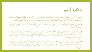 ‫آیینی‬ ‫رویکرد‬
•‫رویکرد‬،‫آیینی‬‫ارتباط‬‫را‬‫تولید‬‫و‬‫تبادل‬‫معنا‬‫داند‬‫می‬‫و‬‫ی‬‫دلبسته‬‫آن‬‫است‬‫که‬‫چگونه‬‫پ‬‫ها‬‫یام‬‫یا‬‫ها‬‫متن‬
‫در‬‫تعامل‬‫با‬‫مردم‬‫قرار‬‫گیرد‬‫می‬‫تا‬‫معنا‬‫تولید‬‫کند؛‬‫یعنی‬‫به‬‫نقش‬‫ها‬‫متن‬‫در‬‫فرهنگ‬‫واب‬‫سته‬‫است‬.
•.‫در‬‫این‬‫رویکرد‬‫آنچه‬‫اهمیت‬،‫دارد‬‫عمل‬‫دست‬‫به‬‫دست‬‫شدن‬‫اطالعات‬‫نیست‬‫بلکه‬‫تجلی‬‫ب‬‫اورهای‬
‫مشترک‬‫است‬.
•‫رویکرد‬‫آیینی‬‫اصطالحاتی‬‫چون‬«‫داللت‬»‫را‬‫به‬‫کار‬‫برد‬‫می‬‫و‬‫سوءتفاهمات‬‫را‬ً‫ا‬‫لزوم‬‫از‬‫شواه‬‫د‬
‫شکست‬‫ارتباط‬‫داند‬‫نمی‬.‫برای‬‫این‬،‫رویکرد‬‫بررسی‬‫ی‬‫رابطه‬‫ی‬‫مطالعه‬‫متن‬‫و‬‫فرهنگ‬‫و‬‫ر‬‫وش‬‫اصلی‬
‫آن‬‫شناسی‬‫نشانه‬‫است‬.
•‫در‬‫این‬،‫رویکرد‬‫پیام‬‫ساختی‬‫از‬‫عالئم‬‫است‬‫که‬‫از‬‫راه‬‫تعامل‬‫با‬،‫کنندگان‬‫دریافت‬‫تولید‬‫معنا‬‫کند‬‫می‬.
‫فرستنده‬‫که‬‫دهنده‬‫انتقال‬‫پیام‬‫وصف‬،‫شود‬‫می‬‫از‬‫اهمیت‬‫افتد‬‫می‬‫و‬‫متن‬‫و‬‫چگونگی‬«‫قر‬‫ائت‬»‫اهمیت‬
‫یابد‬‫می‬.
 