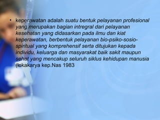 • keperawatan adalah suatu bentuk pelayanan profesional
yang merupakan bagian intregral dari pelayanan
kesehatan yang didasarkan pada ilmu dan kiat
keperawatan, berbentuk pelayanan bio-psiko-sosio-
spiritual yang komprehensif serta ditujukan kepada
individu, keluarga dan masyarakat baik sakit maupun
sehat yang mencakup seluruh siklus kehidupan manusia
(lokakarya kep.Nas 1983
 