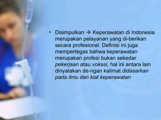 • Disimpulkan  Keperawatan di Indonesia
merupakan pelayanan yang di­berikan
secara profesional. Definisi ini juga
mempertegas bahwa keperawatan
merupakan profesi bukan sekedar
pekerjaan atau vokasi, hal ini antara lain
dinyatakan de­ngan kalimat didasarkan
pada ilmu dan kiat keperawatan
 