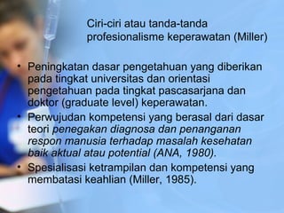 Ciri­ciri atau tanda­tanda
profesionalisme keperawatan (Miller)
• Peningkatan dasar pengetahuan yang diberikan
pada tingkat universitas dan orientasi
pengetahuan pada tingkat pascasarjana dan
doktor (graduate level) keperawatan.
• Perwujudan kompetensi yang berasal dari dasar
teori penegakan diagnosa dan penanganan
respon manusia terhadap masalah kesehatan
baik aktual atau potential (ANA, 1980).
• Spesialisasi ketrampilan dan kompetensi yang
membatasi keahlian (Miller, 1985).
 