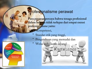 Profesionalisme perawat
Para perawat percaya bahwa tenaga profesional
dalam bekerja tidak terlepas dari empat esensi
profesionalisme yaitu:
• Kompetensi,
• Standar etik yang tinggi,
• Pengetahuan yang memadai dan
• Welas asih (kasih sayang)
 