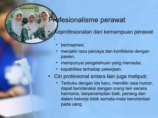 Profesionalisme perawat
• Keprofesionalan dari kemampuan perawat
:
• berinspirasi,
• menjalin rasa percaya dan konfidensi dengan
pasien,
• mempunyai pengetahuan yang memadai,
• kapabilitas terhadap pekerjaan.
• Ciri profesional antara lain juga meliputi:
• Terbuka dengan ide baru, memiliki rasa humor,
dapat berinteraksi dengan orang lain secara
harmonis, berpenampilan baik, periang dan
dalam bekerja tidak semata-mata berorientasi
pada uang
 