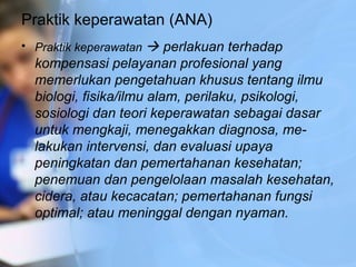 Praktik keperawatan (ANA)
• Praktik keperawatan  perlakuan terhadap
kompensasi pelayanan profesional yang
memerlukan pengetahuan khusus tentang ilmu
biologi, fisika/ilmu alam, perilaku, psikologi,
sosiologi dan teori keperawatan sebagai dasar
untuk mengkaji, menegakkan diagnosa, me­
lakukan intervensi, dan evaluasi upaya
peningkatan dan pemertahanan kesehatan;
penemuan dan pengelolaan masalah kesehatan,
cidera, atau kecacatan; pemertahanan fungsi
optimal; atau meninggal dengan nyaman.
 