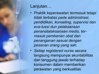 Lanjutan…
• Praktik keperawatan termasuk tetapi
tidak terbatas pada administrasi,
pendidikan, konseling, supervisi dan
eva­luasi dun pelaksanaan
penanatalaksanaan medis, ter­
masuk pemberian obat dan
penanganan sesuai dengan
pesanan orang yang sah.
• Setiap registered nurse secara
langsung mempunyai akuntabilitas
dan tanggung jawab terhadap
konsumen dalam memberikan
perawatan yang berkualitas
 