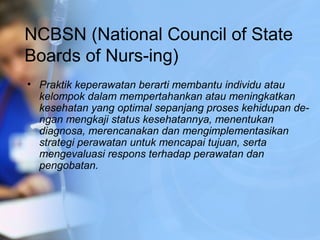 NCBSN (National Council of State
Boards of Nurs-ing)
• Praktik keperawatan berarti membantu individu atau
kelompok dalam mempertahankan atau meningkatkan
kesehatan yang optimal sepanjang proses kehidupan de­
ngan mengkaji status kesehatannya, menentukan
diagnosa, merencanakan dan mengimplementasikan
strategi perawatan untuk mencapai tujuan, serta
mengevaluasi respons terhadap perawatan dan
pengobatan.
 