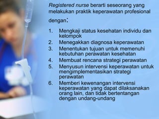 Registered nurse berarti seseorang yang
melakukan praktik keperawatan profesional
dengan:
1. Mengkaji status kesehatan individu dan
kelompok
2. Menegakkan diagnosa keperawatan
3. Menentukan tujuan untuk memenuhi
kebutuhan perawatan kesehatan
4. Membuat rencana strategi perawatan
5. Menyusun intervensi keperawatan untuk
mengimplementasikan strategi
perawatan
6. Memberi kewenangan intervensi
keperawatan yang dapat dilaksanakan
orang lain, dan tidak bertentangan
dengan undang-undang
 