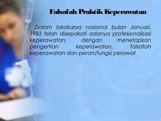 Falsafah PraktikKeperawatan
Dalam lokakarya nasional bulan Januari,
1983 telah disepakati adanya profesionalisasi
keperawatan, dengan menetapkan
pengertian keperawatan, falsafah
keperawatan dan peran/fungsi perawat
 