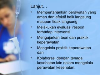 Lanjut…
• Mempertahankan perawatan yang
aman dan efektif baik langsung
maupun tidak langsung
• Melakukan evaluasi respon
terhadap intervensi
• Mengajarkan teori dan praktik
keperawatan
• Mengelola praktik keperawatan
dan
• Kolaborasi dengan tenaga
kesehatan lain dalam mengelola
perawatan kesehatan.
 