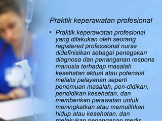 Praktik keperawatan profesional
• Praktik keperawatan profesional
yang dilakukan oleh seorang
registered professional nurse
didefinisikan sebagai penegakan
diagnosa dan penanganan respons
manusia terhadap masalah
kesehatan aktual atau potensial
melalui pelayanan seperti
penemuan masalah, pen­didikan,
pendidikan kesehatan, dan
memberikan perawatan untuk
meningkatkan atau memulihkan
hidup atau kesehatan, dan
 