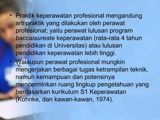 • Praktik keperawatan profesional mengandung
arti praktik yang dilakukan oleh perawat
profesional; yaitu perawat lulusan program
baccalaureate keperawatan (rata-rata 4 tahun
pendidikan di Universitas) atau lulusan
pendidikan keperawatan lebih tinggi.
• Walaupun perawat profesional mungkin
mengerjakan berbagai tugas ketrampilan teknik,
namun kemampuan dan potensinya
mencerminkan ruang lingkup pengetahuan yang
berdasarkan kurikulum S1 Keperawatan
(Kohnke, dan kawan-kawan, 1974).
 