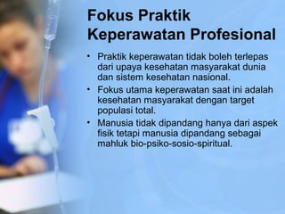 Fokus Praktik
Keperawatan Profesional
• Praktik keperawatan tidak boleh terlepas
dari upaya kesehatan masyarakat dunia
dan sistem kesehatan nasional.
• Fokus utama keperawatan saat ini adalah
kesehatan masyarakat dengan target
populasi total.
• Manusia tidak dipandang hanya dari aspek
fisik tetapi manusia dipandang sebagai
mahluk bio-psiko-sosio-spiritual.
 