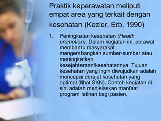 Praktik keperawatan meliputi
empat area yang terkait dengan
kesehatan (Kozier, Erb, 1990)
1. Peningkatan kesehatan (Health
promotion). Dalam kegiatan ini, perawat
membantu masyarakat
mengembangkan sumber-sumber atau
meningkatkan
kesejahteraan/kesehatannya. Tujuan
kesehatan yang ingin diwujudkan adalah
mencapai derajat kesehatan yang
optimal (lihat SKN). Contoh kegiatan di
sini adalah menjelaskan manfaat
program latihan bagi pasien.
 
