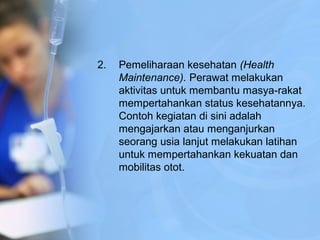 2. Pemeliharaan kesehatan (Health
Maintenance). Perawat melakukan
aktivitas untuk membantu masya-rakat
mempertahankan status kesehatannya.
Contoh kegiatan di sini adalah
mengajarkan atau menganjurkan
seorang usia lanjut melakukan latihan
untuk mempertahankan kekuatan dan
mobilitas otot.
 