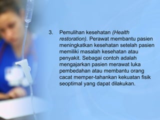 3. Pemulihan kesehatan (Health
restoration). Perawat membantu pasien
meningkatkan kesehatan setelah pasien
memiliki masalah kesehatan atau
penyakit. Sebagai contoh adalah
mengajarkan pasien merawat luka
pembedahan atau membantu orang
cacat memper-tahankan kekuatan fisik
seoptimal yang dapat dilakukan.
 