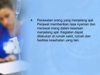 4. Perawatan orang yang menjelang ajal.
Perawat memberikan rasa nyaman dan
merawat orang dalam keadaan
menjelang ajal. Kegiatan dapat
dilakukan di rumah sakit, rumah dan
fasilitas kesehatan yang lain.
 