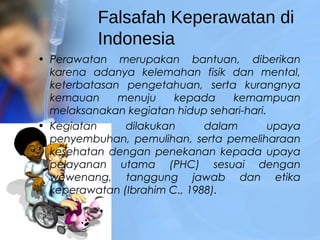 Falsafah Keperawatan di
Indonesia
• Perawatan merupakan bantuan, diberikan
karena adanya kelemahan fisik dan mental,
keterbatasan pengetahuan, serta kurangnya
kemauan menuju kepada kemampuan
melaksanakan kegiatan hidup sehari-hari.
• Kegiatan dilakukan dalam upaya
penyembuhan, pemulihan, serta pemeliharaan
kesehatan dengan penekanan kepada upaya
pelayanan utama (PHC) sesuai dengan
wewenang, tanggung jawab dan etika
keperawatan (Ibrahim C., 1988).
 