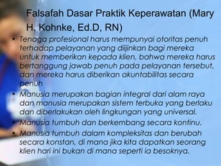 Falsafah Dasar Praktik Keperawatan (Mary
H. Kohnke, Ed.D, RN)
• Tenaga profesional harus mempunyai otoritas penuh
terhadap pelayanan yang diijinkan bagi mereka
untuk memberikan kepada klien, bahwa mereka harus
bertanggung jawab penuh pada pelayanan tersebut,
dan mereka harus diberikan akuntabilitas secara
penuh
• Manusia merupakan bagian integral dari alam raya
dan manusia merupakan sistem terbuka yang berlaku
dan diberlakukan oleh lingkungan yang universal.
• Manusia tumbuh dan berkembang secara kontinu.
• Manusia tumbuh dalam kompleksitas dan berubah
secara konstan, di mana jika kita dapatkan seorang
klien hari ini bukan di mana seperti ia besoknya.
 