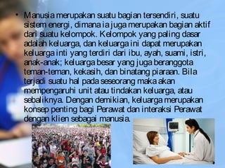 • Manusiamerupakan suatu bagian tersendiri, suatu
sistem energi, dimanaiajugamerupakan bagian aktif
dari suatu kelompok. Kelompok yang paling dasar
adalah keluarga, dan keluargaini dapat merupakan
keluargainti yang terdiri dari ibu, ayah, suami, istri,
anak-anak; keluargabesar yang jugaberanggota
teman-teman, kekasih, dan binatang piaraan. Bila
terjadi suatu hal padaseseorang makaakan
mempengaruhi unit atau tindakan keluarga, atau
sebaliknya. Dengan demikian, keluargamerupakan
konsep penting bagi Perawat dan interaksi Perawat
dengan klien sebagai manusia.
 