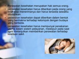 • Perawatan kesehatan merupakan hak semua orang.
• perawatan kesehatan harus diberikan pada orang yang
telah siap menerimanya dan harus tersedia sewaktu
dibutuhkan.
• perawatan kesehatan dapat diberikan dalam bentuk
yang bermakna terhadap kelompok dengan budaya
yang berbeda.
• perawatan kesehatan harus mempunyai penekanan
utama dalam sistem pelayanan, meskipun pada saat
kami melanjutkan memberikan perawatan terhadap
keadaan sakit.
 