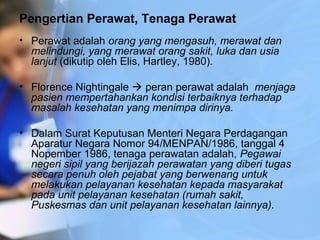 Pengertian Perawat, Tenaga Perawat
• Perawat adalah orang yang mengasuh, merawat dan
melindungi, yang merawat orang sakit, luka dan usia
lanjut (dikutip oleh Elis, Hartley, 1980).
• Florence Nightingale  peran perawat adalah menjaga
pasien mempertahankan kondisi terbaiknya terhadap
masalah kesehatan yang menimpa dirinya.
• Dalam Surat Keputusan Menteri Negara Perdagangan
Aparatur Negara Nomor 94/MENPAN/1986, tanggal 4
Nopember 1986, tenaga perawatan adalah, Pegawai
negeri sipil yang berijazah perawatan yang diberi tugas
secara penuh oleh pejabat yang berwenang untuk
melakukan pelayanan kesehatan kepada masyarakat
pada unit pelayanan kesehatan (rumah sakit,
Puskesmas dan unit pelayanan kesehatan lainnya).
 