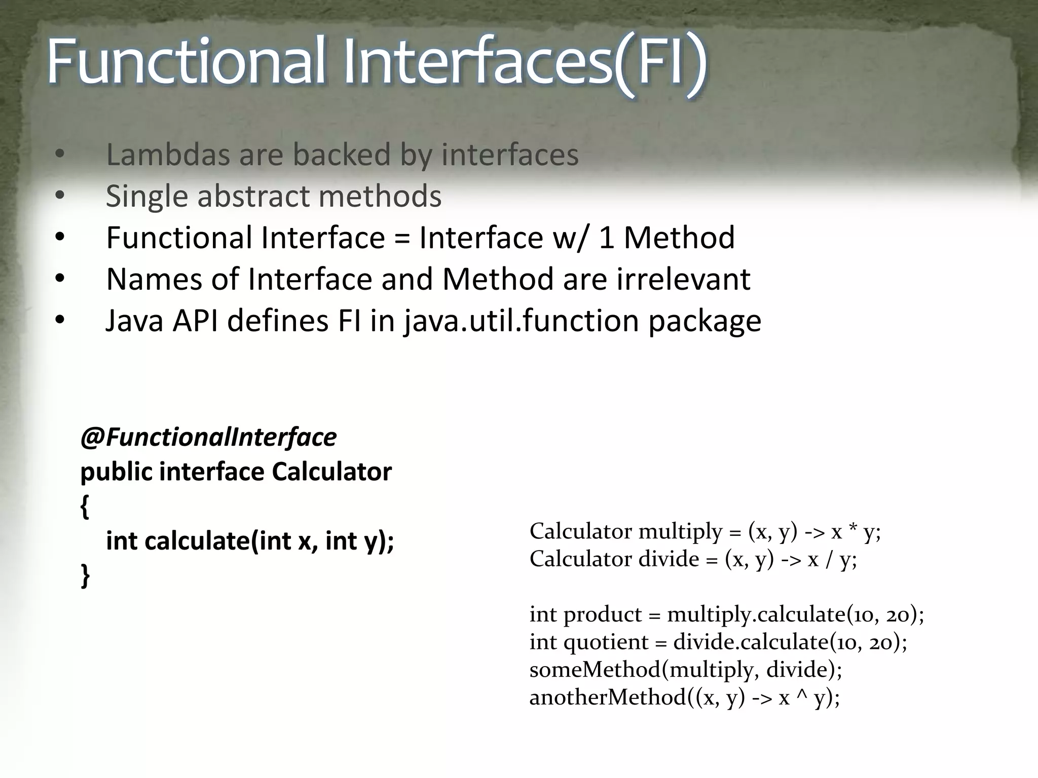 Functional Interfaces(FI)
• Lambdas are backed by interfaces
• Single abstract methods
• Functional Interface = Interface w/ 1 Method
• Names of Interface and Method are irrelevant
• Java API defines FI in java.util.function package
@FunctionalInterface
public interface Calculator
{
int calculate(int x, int y);
}
Calculator multiply = (x, y) -> x * y;
Calculator divide = (x, y) -> x / y;
int product = multiply.calculate(10, 20);
int quotient = divide.calculate(10, 20);
someMethod(multiply, divide);
anotherMethod((x, y) -> x ^ y);
 