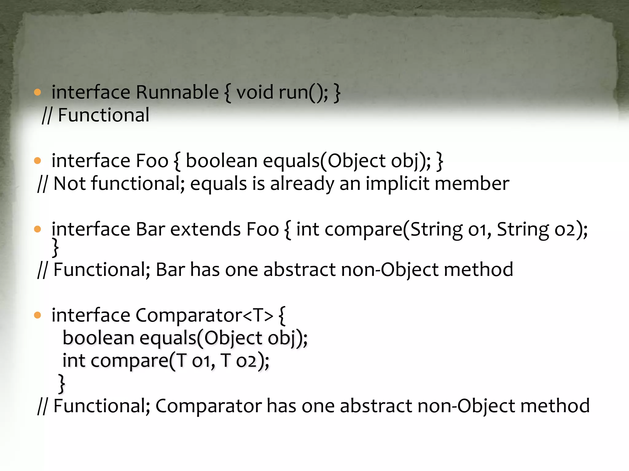  interface Runnable { void run(); }
// Functional
 interface Foo { boolean equals(Object obj); }
// Not functional; equals is already an implicit member
 interface Bar extends Foo { int compare(String o1, String o2);
}
// Functional; Bar has one abstract non-Object method
 interface Comparator<T> {
boolean equals(Object obj);
int compare(T o1, T o2);
}
// Functional; Comparator has one abstract non-Object method
 