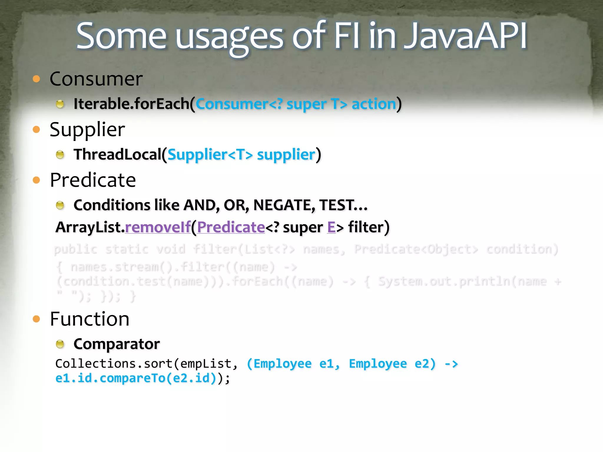Some usages of FI in JavaAPI
 Consumer
Iterable.forEach(Consumer<? super T> action)
 Supplier
ThreadLocal(Supplier<T> supplier)
 Predicate
Conditions like AND, OR, NEGATE, TEST…
ArrayList.removeIf(Predicate<? super E> filter)
public static void filter(List<?> names, Predicate<Object> condition)
{ names.stream().filter((name) ->
(condition.test(name))).forEach((name) -> { System.out.println(name +
" "); }); }
 Function
Comparator
Collections.sort(empList, (Employee e1, Employee e2) ->
e1.id.compareTo(e2.id));
 