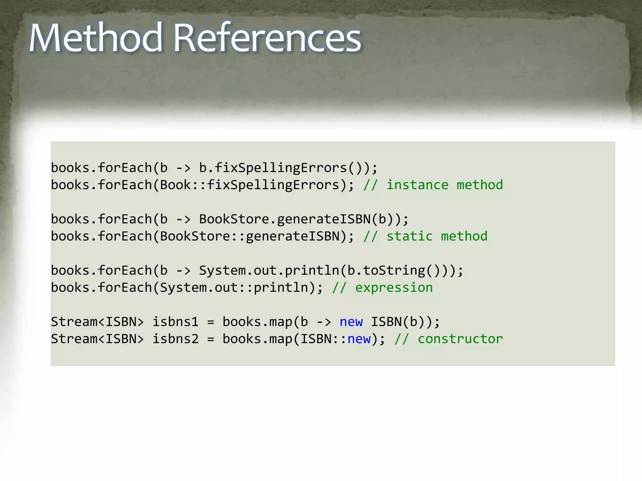 Method References
books.forEach(b -> b.fixSpellingErrors());
books.forEach(Book::fixSpellingErrors); // instance method
books.forEach(b -> BookStore.generateISBN(b));
books.forEach(BookStore::generateISBN); // static method
books.forEach(b -> System.out.println(b.toString()));
books.forEach(System.out::println); // expression
Stream<ISBN> isbns1 = books.map(b -> new ISBN(b));
Stream<ISBN> isbns2 = books.map(ISBN::new); // constructor
 