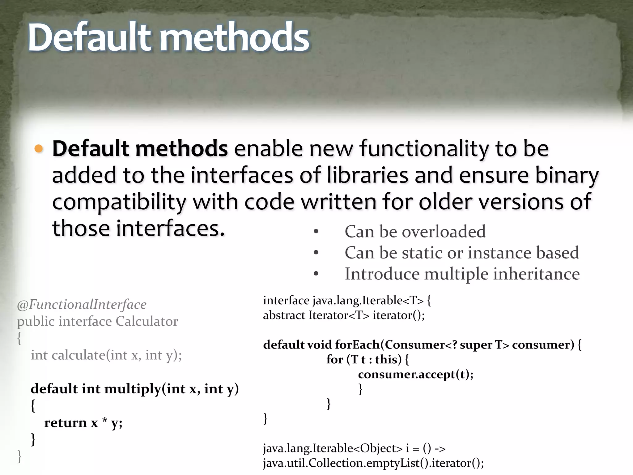 Default methods
 Default methods enable new functionality to be
added to the interfaces of libraries and ensure binary
compatibility with code written for older versions of
those interfaces.
@FunctionalInterface
public interface Calculator
{
int calculate(int x, int y);
default int multiply(int x, int y)
{
return x * y;
}
}
• Can be overloaded
• Can be static or instance based
• Introduce multiple inheritance
interface java.lang.Iterable<T> {
abstract Iterator<T> iterator();
default void forEach(Consumer<? super T> consumer) {
for (T t : this) {
consumer.accept(t);
}
}
}
java.lang.Iterable<Object> i = () ->
java.util.Collection.emptyList().iterator();
 